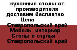 кухонные столы от производителя доставим бесплатно › Цена ­ 2 500 - Ставропольский край Мебель, интерьер » Столы и стулья   . Ставропольский край
